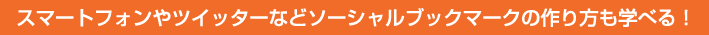 スマートフォンやツイッターなどソーシャルブックマークの作り方も学べる！
